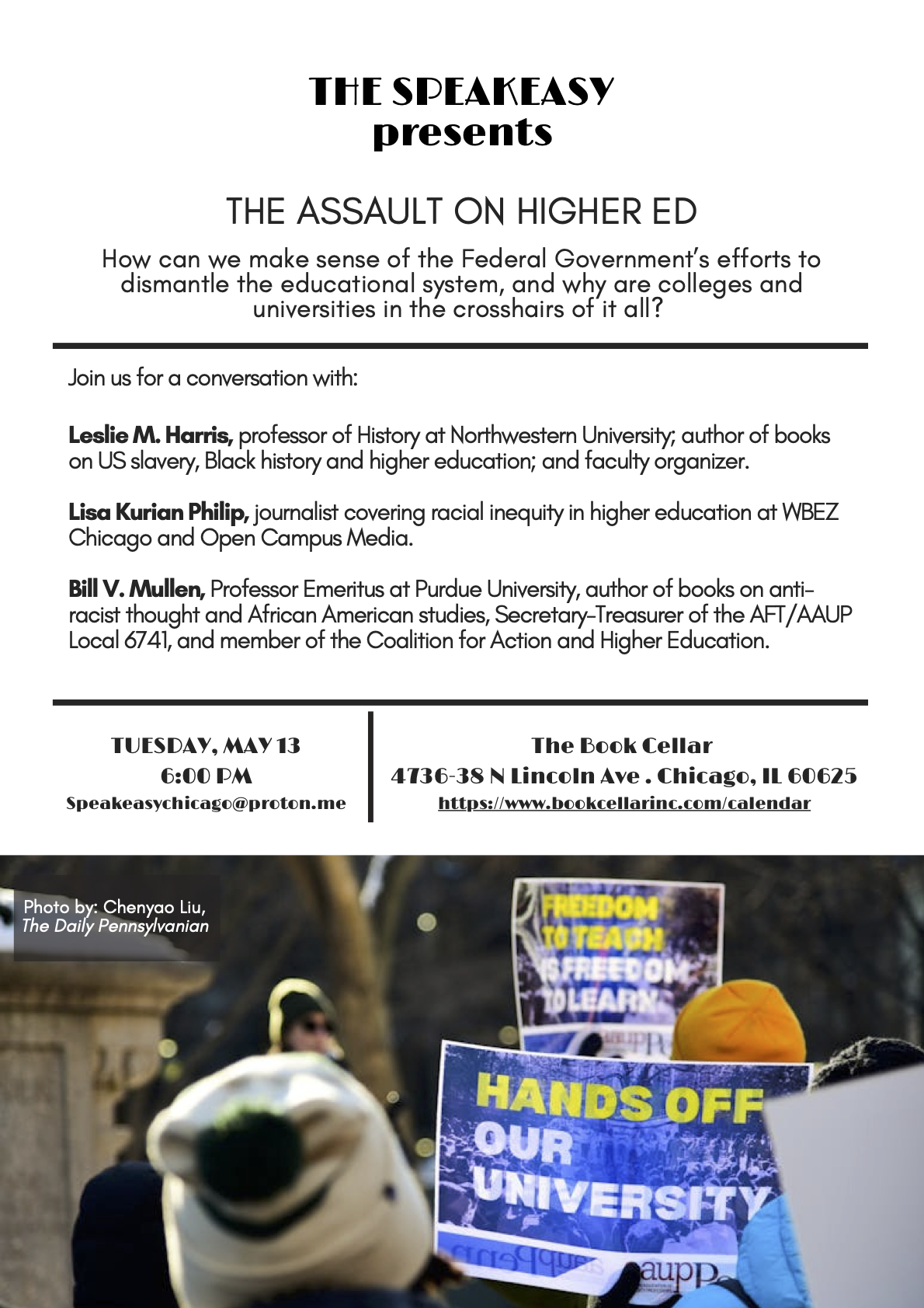 THE SPEAKEASY Presents THE ASSAULT ON HIGHER ED
           How can we make sense of the Federal Government's efforts to dismantle the educational system, and why are colleges and universities in the crosshairs of it all?
           Join us for a conversation with:
           Leslie M. Harris, professor of History at Northwestern University; author of books on US slavery, Black history and higher education; and faculty organizer.
           Lisa Kurian Philip, journalist covering racial inequity in higher education at WBEZ Chicago and Open Campus Media.
           Bill V. Mullen, Professor Emeritus at Purdue University, author of books on anti-racist thought and African American studies, Secretary-Treasurer of the AFT/AAUP Local 6741, and member of the Coalition for Action and Higher Education.
           TUESDAY, MAY 13 at 6:00 PM
           Location: The Book Cellar, 4736-38 N Lincoln Ave. Chicago, IL 60625
           Email address Speakeasychicago@proton.me